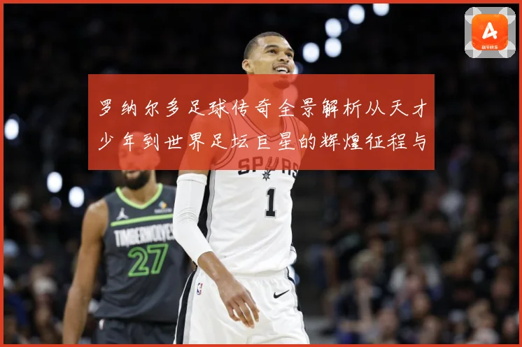 罗纳尔多足球传奇全景解析从天才少年到世界足坛巨星的辉煌征程与经典时刻回顾-深度解析