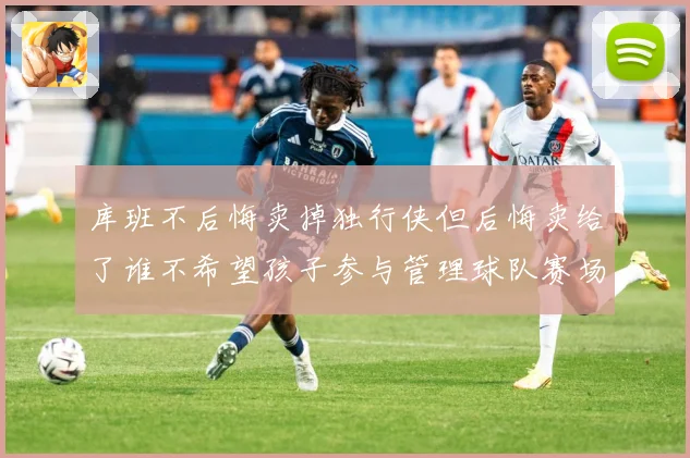 库班不后悔卖掉独行侠但后悔卖给了谁不希望孩子参与管理球队赛场复盘-深度解析