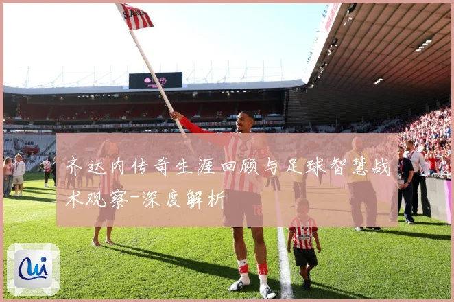 齐达内传奇生涯回顾与足球智慧战术观察-深度解析