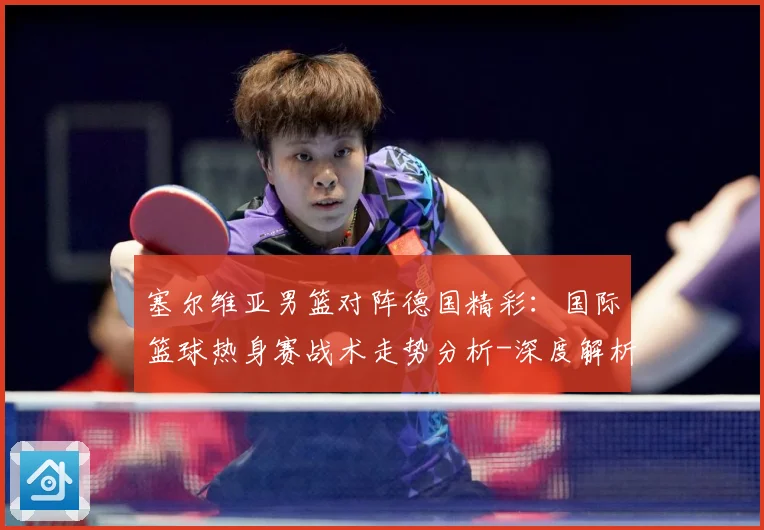 塞尔维亚男篮对阵德国精彩：国际篮球热身赛战术走势分析-深度解析
