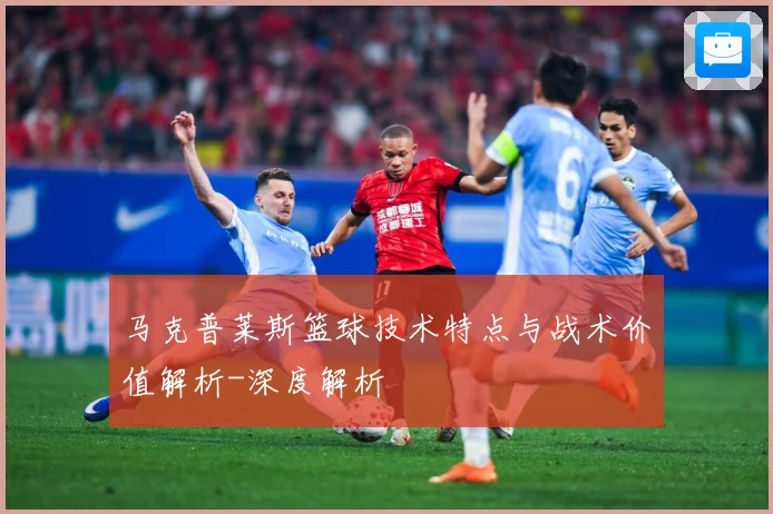马克普莱斯篮球技术特点与战术价值解析-深度解析
