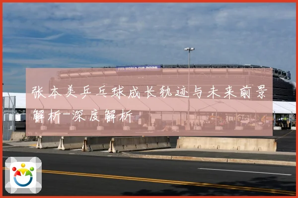 张本美乒乓球成长轨迹与未来前景解析-深度解析