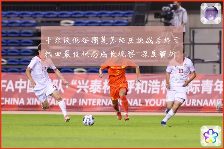 卡尔谈低谷期复苏经历挑战后终于找回最佳状态成长观察-深度解析
