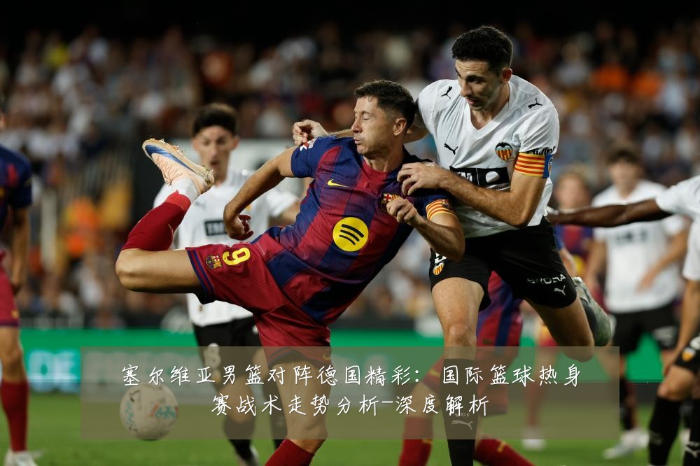 塞尔维亚男篮对阵德国精彩:国际篮球热身赛战术走势分析-深度解析